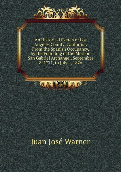 Обложка книги An Historical Sketch of Los Angeles County, California: From the Spanish Occupancy, by the Founding of the Mission San Gabriel Archangel, September 8, 1771, to July 4, 1876, Juan José Warner