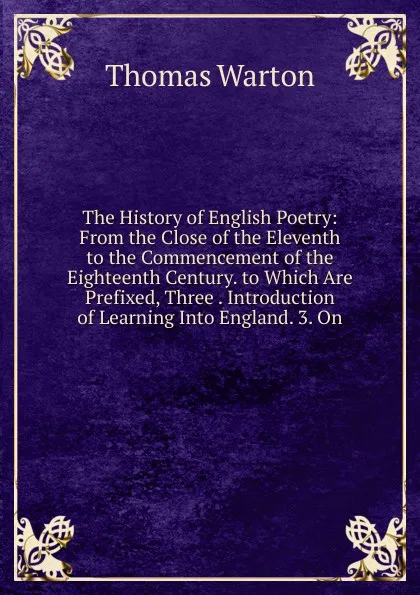 Обложка книги The History of English Poetry: From the Close of the Eleventh to the Commencement of the Eighteenth Century. to Which Are Prefixed, Three . Introduction of Learning Into England. 3. On, Thomas Warton