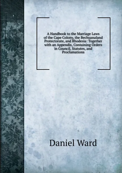 Обложка книги A Handbook to the Marriage Laws of the Cape Colony, the Bechuanaland Protectorate, and Rhodesia: Together with an Appendix, Containing Orders in Council, Statutes, and Proclamations, Daniel Ward