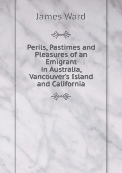 Обложка книги Perils, Pastimes and Pleasures of an Emigrant in Australia, Vancouver.s Island and California, James Ward