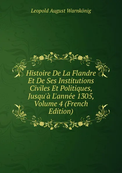 Обложка книги Histoire De La Flandre Et De Ses Institutions Civiles Et Politiques, Jusqu.a L.annee 1305, Volume 4 (French Edition), Leopold August Warnkönig