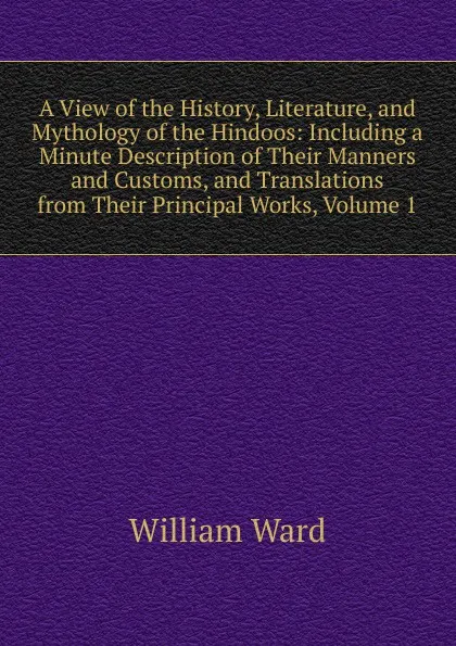 Обложка книги A View of the History, Literature, and Mythology of the Hindoos: Including a Minute Description of Their Manners and Customs, and Translations from Their Principal Works, Volume 1, William Ward