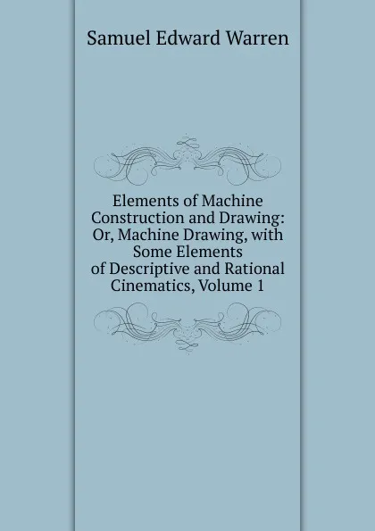 Обложка книги Elements of Machine Construction and Drawing: Or, Machine Drawing, with Some Elements of Descriptive and Rational Cinematics, Volume 1, Samuel Edward Warren