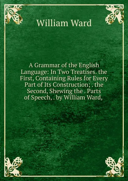 Обложка книги A Grammar of the English Language: In Two Treatises. the First, Containing Rules for Every Part of Its Construction; . the Second, Shewing the . Parts of Speech, . by William Ward, ., William Ward