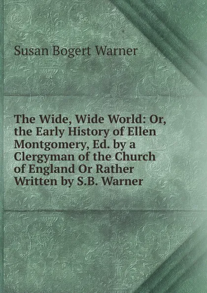 Обложка книги The Wide, Wide World: Or, the Early History of Ellen Montgomery, Ed. by a Clergyman of the Church of England Or Rather Written by S.B. Warner., Susan Bogert Warner