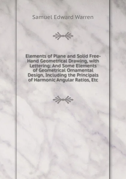 Обложка книги Elements of Plane and Solid Free-Hand Geometrical Drawing, with Lettering: And Some Elements of Geometrical Ornamental Design, Including the Principals of Harmonic Angular Ratios, Etc, Samuel Edward Warren