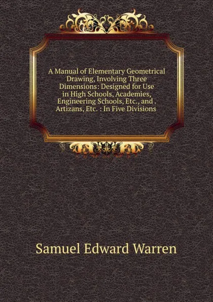 Обложка книги A Manual of Elementary Geometrical Drawing, Involving Three Dimensions: Designed for Use in High Schools, Academies, Engineering Schools, Etc., and . Artizans, Etc. : In Five Divisions ., Samuel Edward Warren