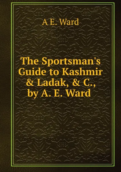 Обложка книги The Sportsman.s Guide to Kashmir . Ladak, . C., by A. E. Ward ., A E. Ward