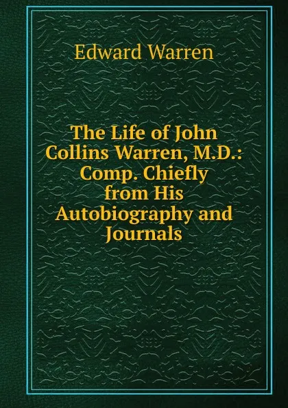 Обложка книги The Life of John Collins Warren, M.D.: Comp. Chiefly from His Autobiography and Journals, Edward Warren