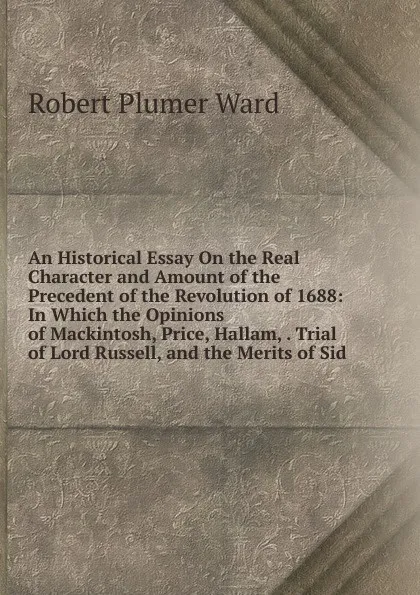 Обложка книги An Historical Essay On the Real Character and Amount of the Precedent of the Revolution of 1688: In Which the Opinions of Mackintosh, Price, Hallam, . Trial of Lord Russell, and the Merits of Sid, Robert Plumer Ward