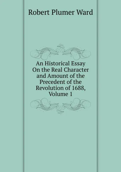 Обложка книги An Historical Essay On the Real Character and Amount of the Precedent of the Revolution of 1688, Volume 1, Robert Plumer Ward