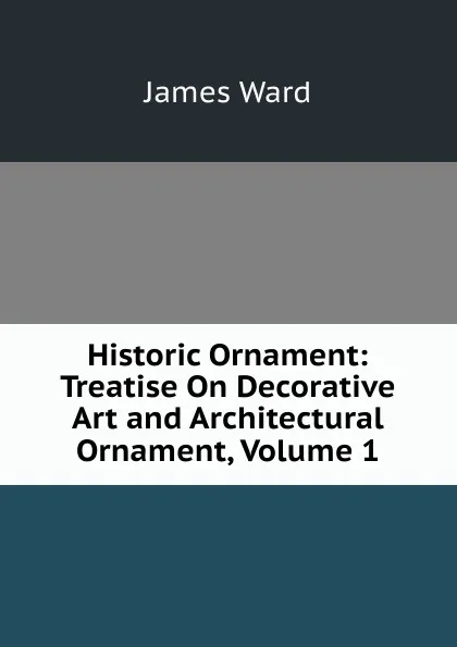 Обложка книги Historic Ornament: Treatise On Decorative Art and Architectural Ornament, Volume 1, James Ward