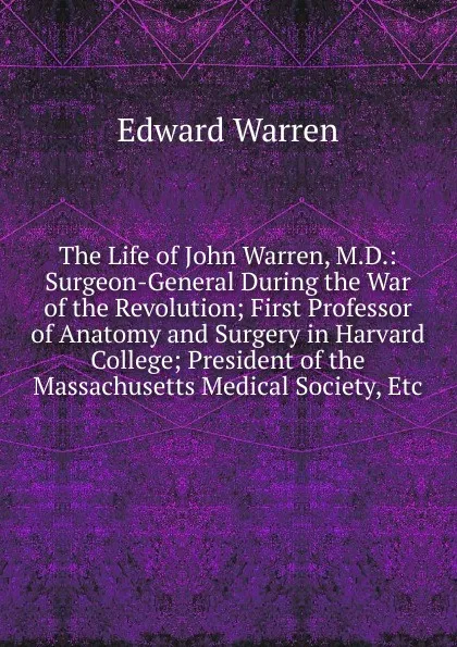 Обложка книги The Life of John Warren, M.D.: Surgeon-General During the War of the Revolution; First Professor of Anatomy and Surgery in Harvard College; President of the Massachusetts Medical Society, Etc, Edward Warren