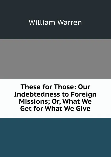 Обложка книги These for Those: Our Indebtedness to Foreign Missions; Or, What We Get for What We Give, William Warren