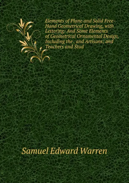 Обложка книги Elements of Plane and Solid Free-Hand Geometrical Drawing, with Lettering: And Some Elements of Geometrical Ornamental Design, Including the . and Artisans; and Teachers and Stud, Samuel Edward Warren