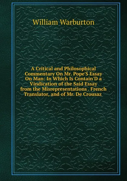 Обложка книги A Critical and Philosophical Commentary On Mr. Pope.S Essay On Man: In Which Is Contain.D a Vindication of the Said Essay from the Misrepresentations . French Translator, and of Mr. De Crousaz ., William Warburton