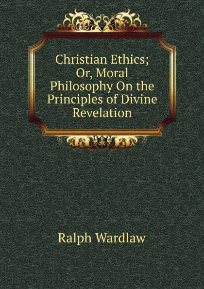 Обложка книги Christian Ethics; Or, Moral Philosophy On the Principles of Divine Revelation, Ralph Wardlaw