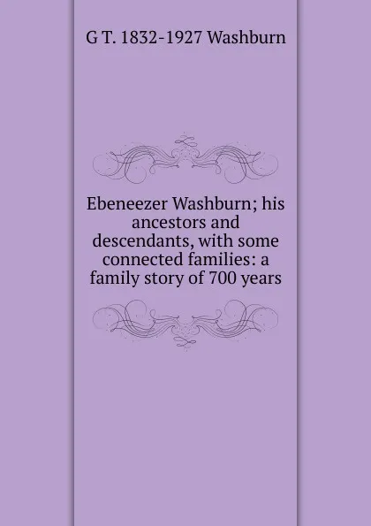 Обложка книги Ebeneezer Washburn; his ancestors and descendants, with some connected families: a family story of 700 years, G T. 1832-1927 Washburn