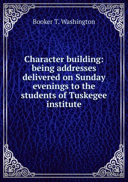 Обложка книги Character building: being addresses delivered on Sunday evenings to the students of Tuskegee institute, Booker T. Washington