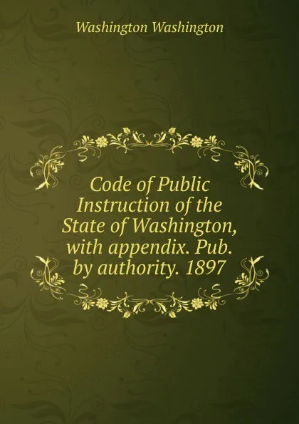 Обложка книги Code of Public Instruction of the State of Washington, with appendix. Pub. by authority. 1897, Washington Washington