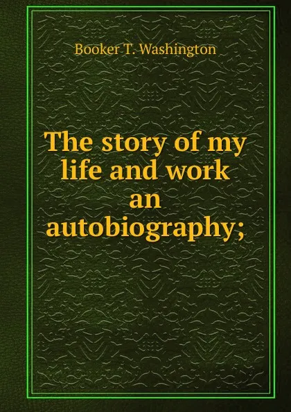 Обложка книги The story of my life and work an autobiography;, Booker T. Washington