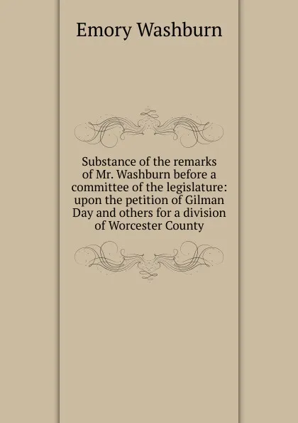 Обложка книги Substance of the remarks of Mr. Washburn before a committee of the legislature: upon the petition of Gilman Day and others for a division of Worcester County, Emory Washburn