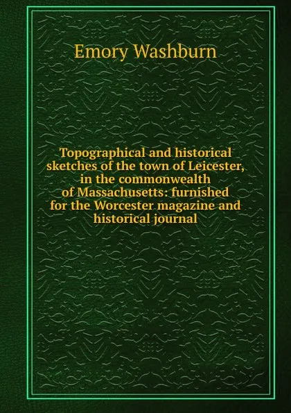 Обложка книги Topographical and historical sketches of the town of Leicester, in the commonwealth of Massachusetts: furnished for the Worcester magazine and historical journal, Emory Washburn