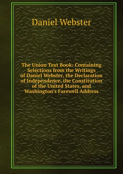 Обложка книги The Union Text Book: Containing Selections from the Writings of Daniel Webster, the Declaration of Independence, the Constitution of the United States, and Washington.s Farewell Address, Daniel Webster