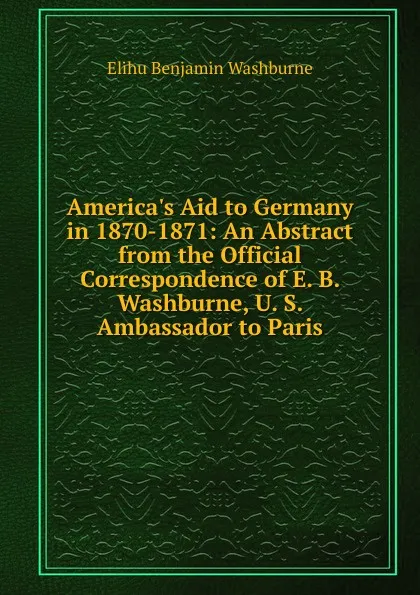 Обложка книги America.s Aid to Germany in 1870-1871: An Abstract from the Official Correspondence of E. B. Washburne, U. S. Ambassador to Paris, Elihu Benjamin Washburne