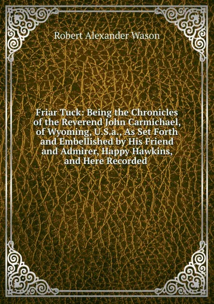 Обложка книги Friar Tuck: Being the Chronicles of the Reverend John Carmichael, of Wyoming, U.S.a., As Set Forth and Embellished by His Friend and Admirer, Happy Hawkins, and Here Recorded ., Robert Alexander Wason