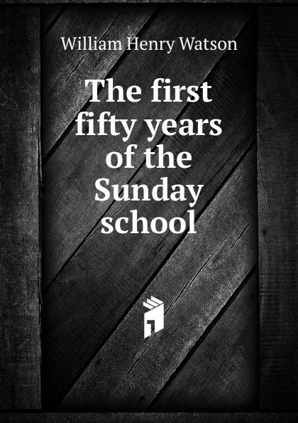 Обложка книги The first fifty years of the Sunday school, William Henry Watson