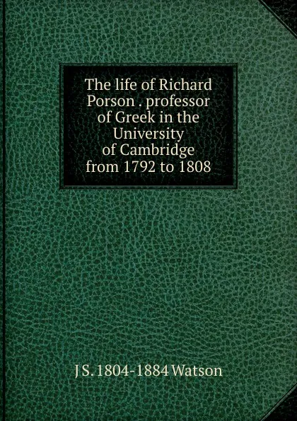 Обложка книги The life of Richard Porson . professor of Greek in the University of Cambridge from 1792 to 1808, J S. 1804-1884 Watson