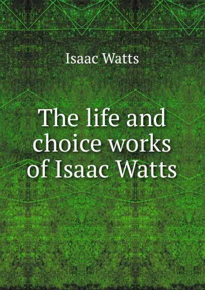 Обложка книги The life and choice works of Isaac Watts, Isaac Watts