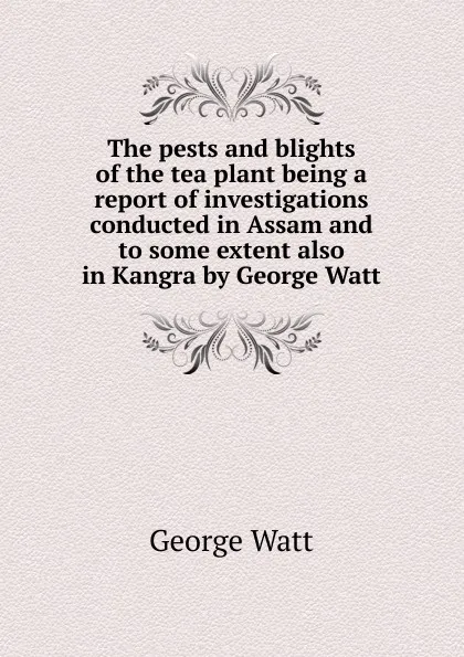 Обложка книги The pests and blights of the tea plant being a report of investigations conducted in Assam and to some extent also in Kangra by George Watt, George Watt