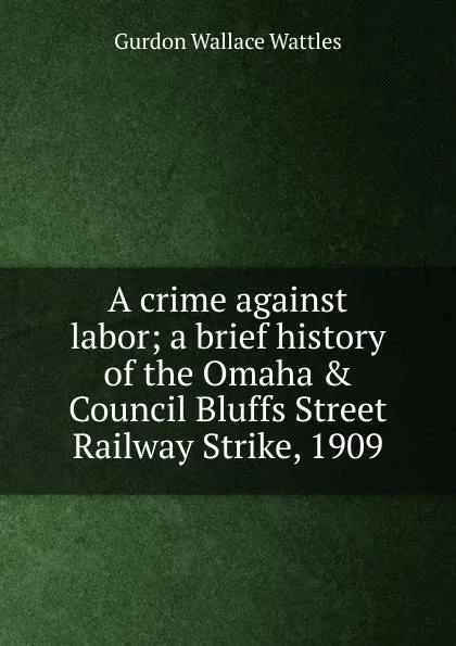 Обложка книги A crime against labor; a brief history of the Omaha . Council Bluffs Street Railway Strike, 1909, Gurdon Wallace Wattles