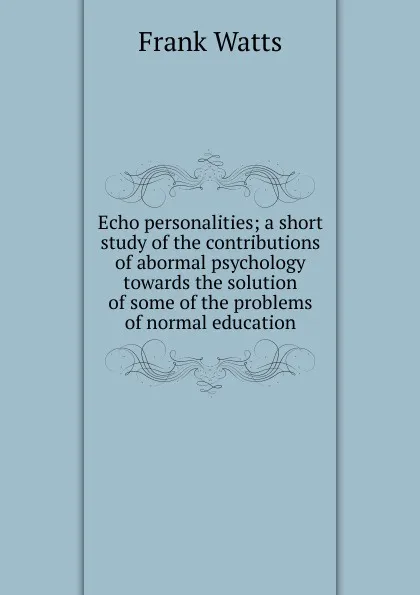 Обложка книги Echo personalities; a short study of the contributions of abormal psychology towards the solution of some of the problems of normal education, Frank Watts