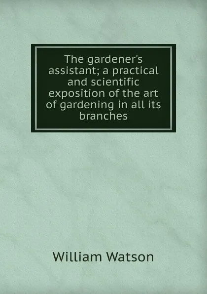 Обложка книги The gardener.s assistant; a practical and scientific exposition of the art of gardening in all its branches, William Watson