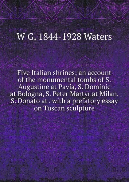 Обложка книги Five Italian shrines; an account of the monumental tombs of S. Augustine at Pavia, S. Dominic at Bologna, S. Peter Martyr at Milan, S. Donato at . with a prefatory essay on Tuscan sculpture, W G. 1844-1928 Waters