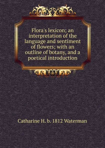 Обложка книги Flora.s lexicon; an interpretation of the language and sentiment of flowers; with an outline of botany, and a poetical introduction, Catharine H. b. 1812 Waterman