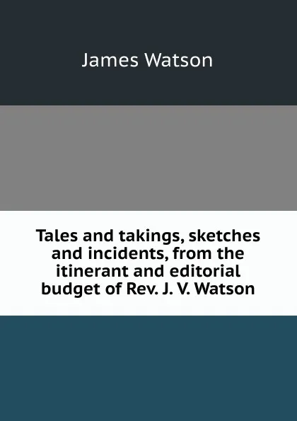 Обложка книги Tales and takings, sketches and incidents, from the itinerant and editorial budget of Rev. J. V. Watson, James Watson