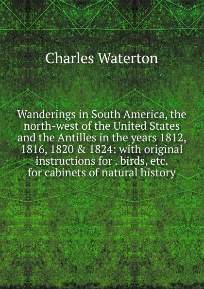 Обложка книги Wanderings in South America, the north-west of the United States and the Antilles in the years 1812, 1816, 1820 . 1824: with original instructions for . birds, etc. for cabinets of natural history, Charles Waterton