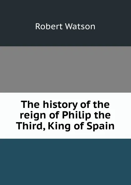 Обложка книги The history of the reign of Philip the Third, King of Spain, Robert Watson