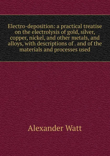 Обложка книги Electro-deposition: a practical treatise on the electrolysis of gold, silver, copper, nickel, and other metals, and alloys, with descriptions of . and of the materials and processes used, Alexander Watt