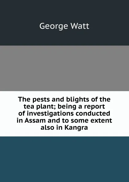 Обложка книги The pests and blights of the tea plant; being a report of investigations conducted in Assam and to some extent also in Kangra, George Watt