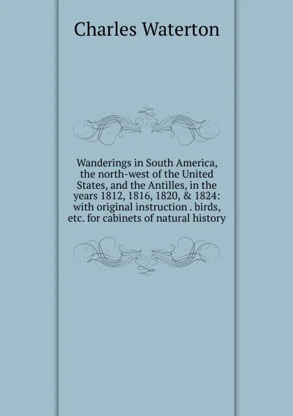 Обложка книги Wanderings in South America, the north-west of the United States, and the Antilles, in the years 1812, 1816, 1820, . 1824: with original instruction . birds, etc. for cabinets of natural history, Charles Waterton