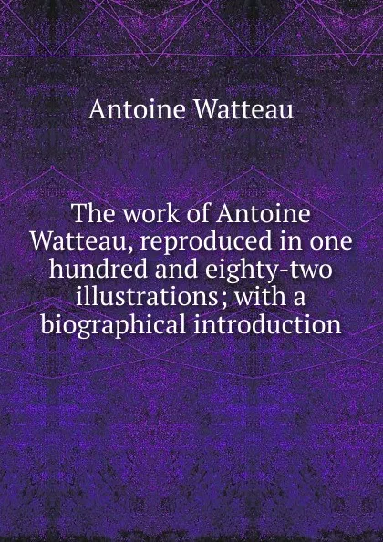 Обложка книги The work of Antoine Watteau, reproduced in one hundred and eighty-two illustrations; with a biographical introduction, Antoine Watteau