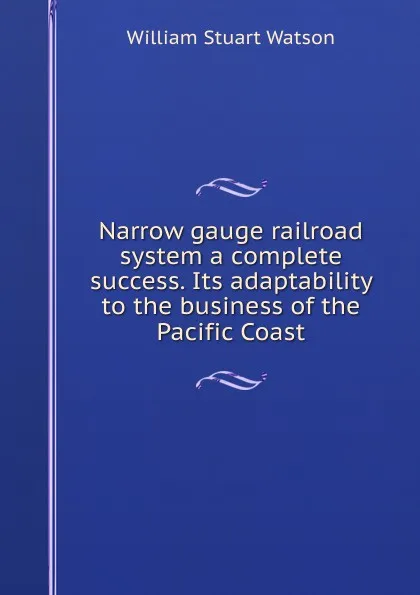 Обложка книги Narrow gauge railroad system a complete success. Its adaptability to the business of the Pacific Coast, William Stuart Watson