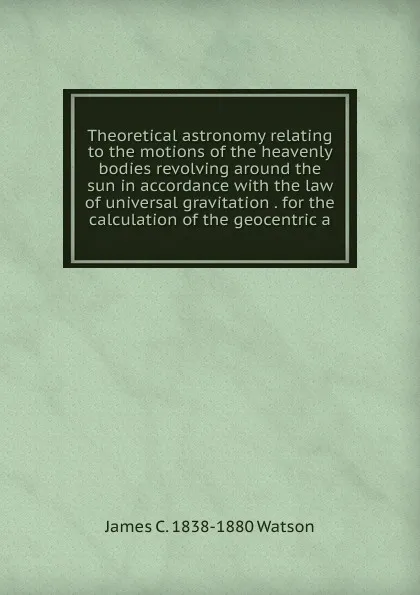 Обложка книги Theoretical astronomy relating to the motions of the heavenly bodies revolving around the sun in accordance with the law of universal gravitation . for the calculation of the geocentric a, James C. 1838-1880 Watson