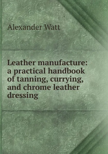 Обложка книги Leather manufacture: a practical handbook of tanning, currying, and chrome leather dressing, Alexander Watt