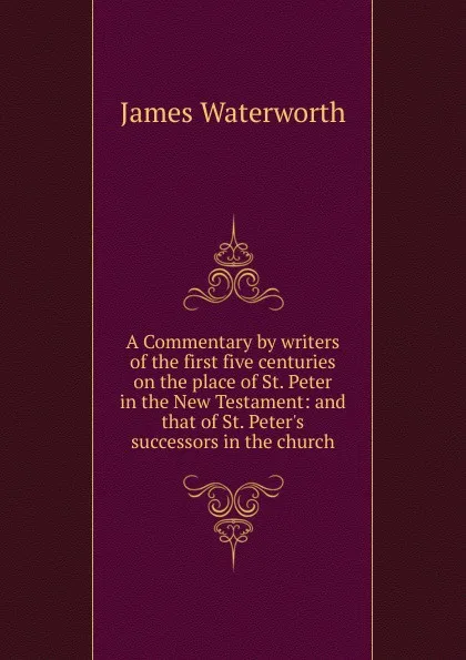 Обложка книги A Commentary by writers of the first five centuries on the place of St. Peter in the New Testament: and that of St. Peter.s successors in the church, James Waterworth